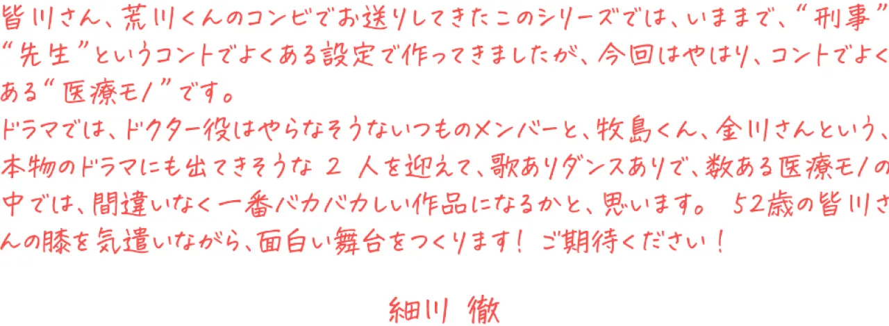 皆川さん、荒川くんのコンビでお送りしてきたこのシリーズでは、いままで、“刑事”“先生”というコントでよくある設定で 作ってきましたが、今回はやはり、コントでよくある“医療モノ”です。 <br />
ドラマでは、ドクター役はやらなそうないつものメンバーと、牧島くん、金川さんという、本物のドラマにも出てきそうな 2 人を迎えて、歌ありダンスありで、数ある医療モノの中では、間違いなく一番バカバカしい作品になるかと、思います。 <br />
52 歳の皆川さんの膝を気遣いながら、面白い舞台をつくります! ご期待ください! <br />
<br />
細川 徹